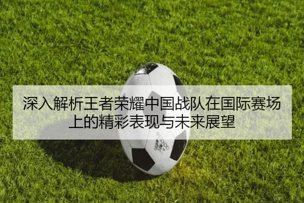 深入解析王者荣耀中国战队在国际赛场上的精彩表现与未来展望